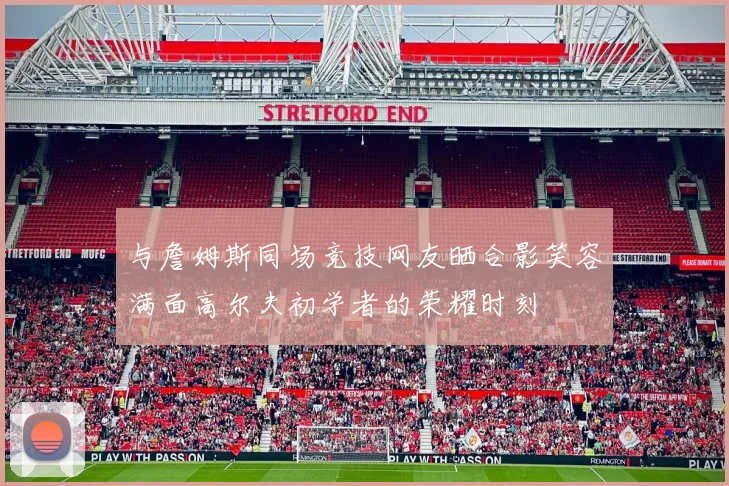 与詹姆斯同场竞技网友晒合影笑容满面高尔夫初学者的荣耀时刻
