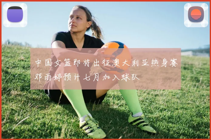 中国女篮即将出征澳大利亚热身赛邓雨婷预计七月加入球队