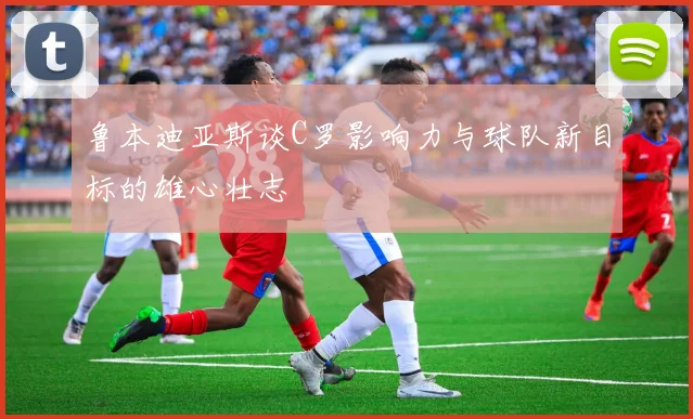 鲁本迪亚斯谈C罗影响力与球队新目标的雄心壮志