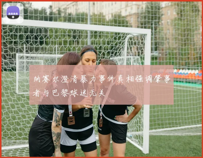 纳赛尔澄清暴力事件真相强调肇事者与巴黎球迷无关