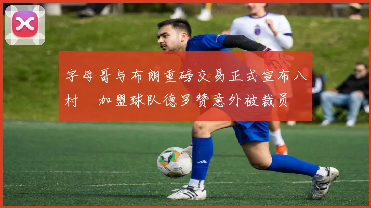 字母哥与布朗重磅交易正式宣布八村塁加盟球队德罗赞意外被裁员