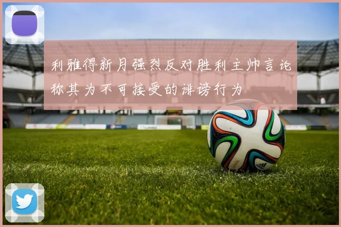 利雅得新月强烈反对胜利主帅言论称其为不可接受的诽谤行为