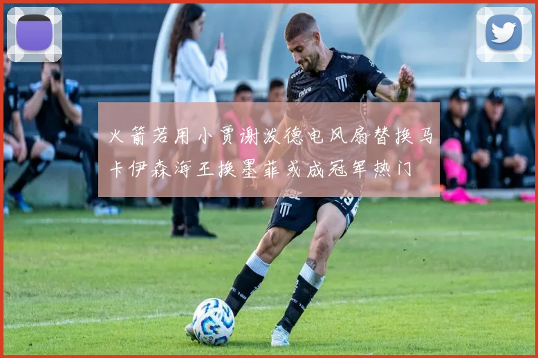 火箭若用小贾谢泼德电风扇替换马卡伊森海王换墨菲或成冠军热门
