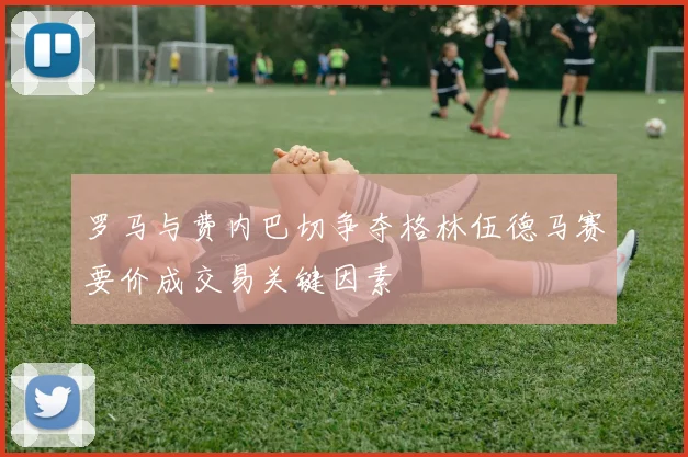 罗马与费内巴切争夺格林伍德马赛要价成交易关键因素