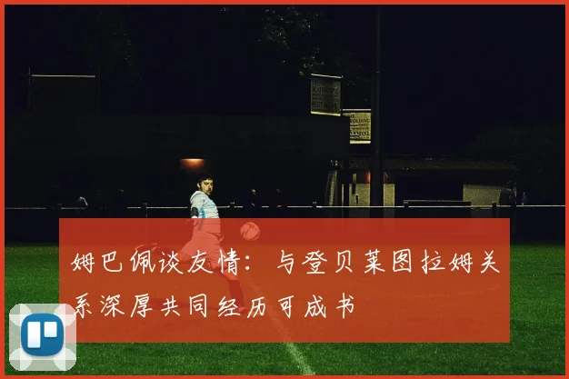 姆巴佩谈友情：与登贝莱图拉姆关系深厚共同经历可成书