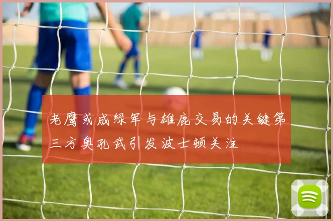 老鹰或成绿军与雄鹿交易的关键第三方奥孔武引发波士顿关注