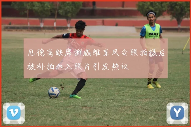 厄德高缺席挪威维京风合照拍摄后被补拍加入照片引发热议