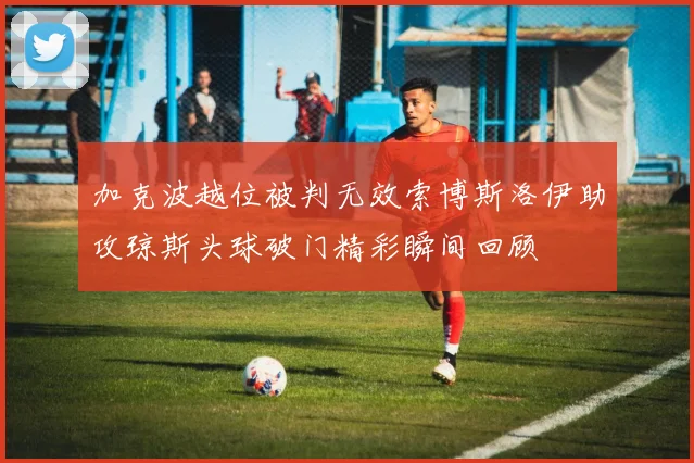 加克波越位被判无效索博斯洛伊助攻琼斯头球破门精彩瞬间回顾