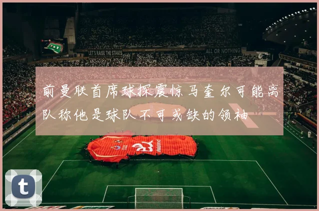 前曼联首席球探震惊马奎尔可能离队称他是球队不可或缺的领袖
