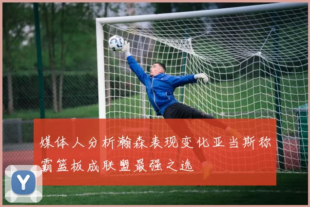 媒体人分析瀚森表现变化亚当斯称霸篮板成联盟最强之选
