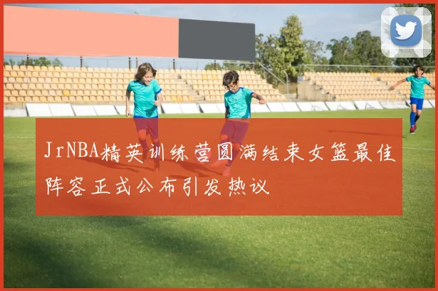 JrNBA精英训练营圆满结束女篮最佳阵容正式公布引发热议