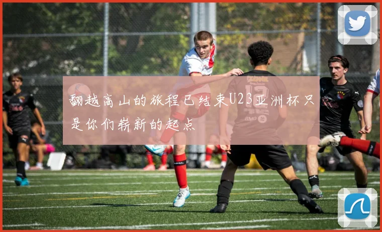 翻越高山的旅程已结束U23亚洲杯只是你们崭新的起点