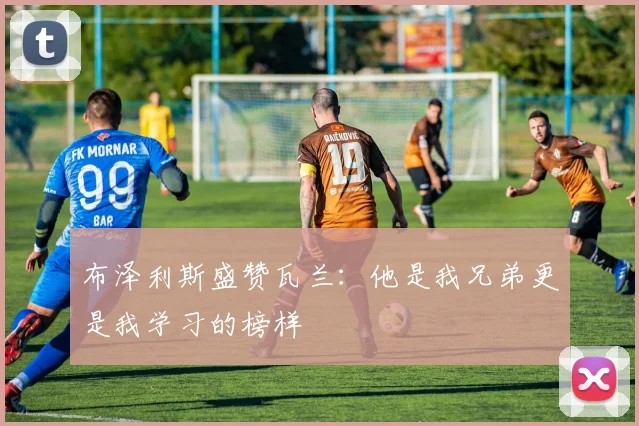 布泽利斯盛赞瓦兰：他是我兄弟更是我学习的榜样