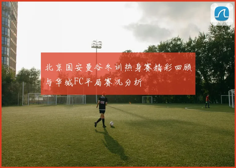 北京国安曼谷冬训热身赛精彩回顾与华城FC平局赛况分析