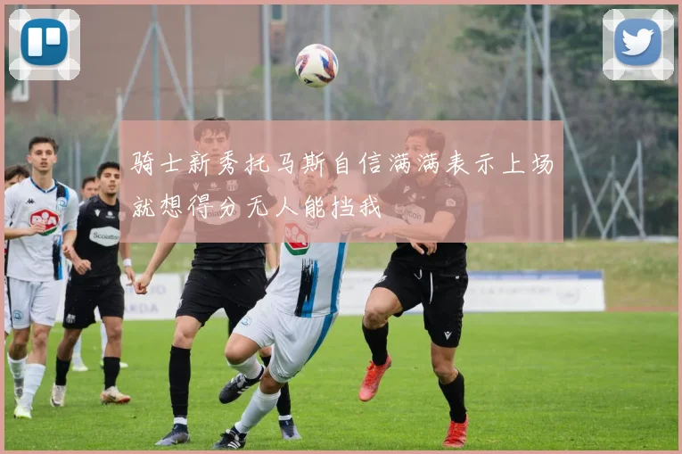 骑士新秀托马斯自信满满表示上场就想得分无人能挡我