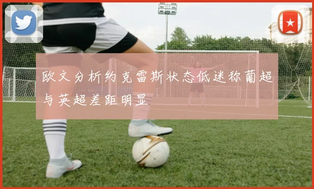 欧文分析约克雷斯状态低迷称葡超与英超差距明显