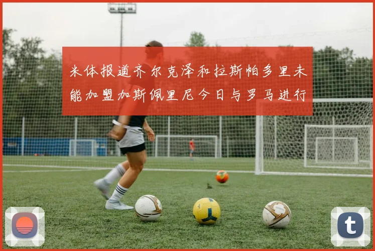 米体报道齐尔克泽和拉斯帕多里未能加盟加斯佩里尼今日与罗马进行会谈