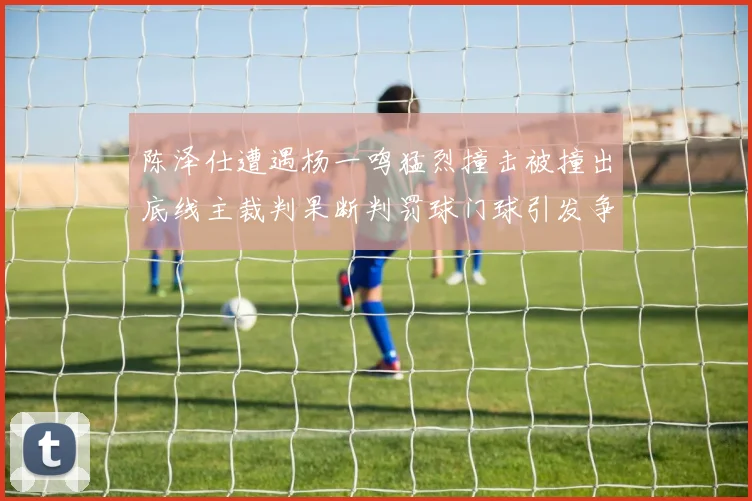 陈泽仕遭遇杨一鸣猛烈撞击被撞出底线主裁判果断判罚球门球引发争议