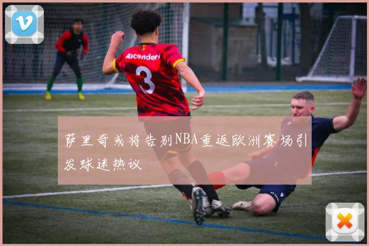 萨里奇或将告别NBA重返欧洲赛场引发球迷热议
