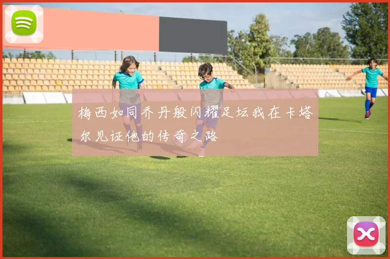 梅西如同乔丹般闪耀足坛我在卡塔尔见证他的传奇之路