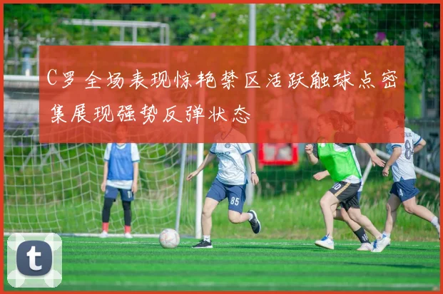 C罗全场表现惊艳禁区活跃触球点密集展现强势反弹状态